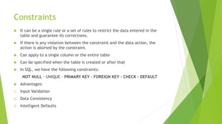 Constraints
 It can be a single rule or a set of rules to restrict the data entered in the
table and guarantee its correctness.
 If there is any violation between the constraint and the data action, the
action is aborted by the constraint.
 Can apply to a single column or the entire table
 Can be specified when the table is created or after that
 In SQL, we have the following constraints:
NOT NULL - UNIQUE - PRIMARY KEY - FOREIGN KEY - CHECK – DEFAULT
 Advantages:
1. Input Validation
2. Data Consistency
3. Intelligent Defaults
 