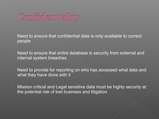  Need to ensure that confidential data is only available to correct
people
 Need to ensure that entire database is security from external and
internal system breaches
 Need to provide for reporting on who has accessed what data and
what they have done with it
 Mission critical and Legal sensitive data must be highly security at
the potential risk of lost business and litigation
 