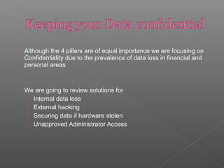  Although the 4 pillars are of equal importance we are focusing on
Confidentiality due to the prevalence of data loss in financial and
personal areas
 We are going to review solutions for
› Internal data loss
› External hacking
› Securing data if hardware stolen
› Unapproved Administrator Access
 
