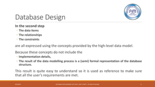 Database Design
In the second step
◦ The data items
◦ The relationships
◦ The constraints
are all expressed using the concepts provided by the high-level data model.
Because these concepts do not include the
◦ Implementation details,
◦ The result of the data modelling process is a (semi) formal representation of the database
structure.
This result is quite easy to understand so it is used as reference to make sure
that all the user’s requirements are met.
9/4/2019 DATABASE DEVELOPMENT LIFE CYCLE -UNIT 2 PART 1- BY RAM K PALIWAL 3
 