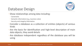 Database Design
◦ Show relationships among data including:
◦ Constraints
◦ Semantic information (e.g., business rules)
◦ Security and integrity information
◦ Consider a database as a collection of entities (objects) of various
kinds
◦ Are the basis for identification and high-level description of main
data objects; they avoid details
◦ Are database independent regardless of the database you will be
using
9/4/2019 DATABASE DEVELOPMENT LIFE CYCLE -UNIT 2 PART 1- BY RAM K PALIWAL 8
 