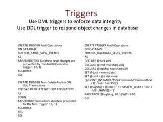 Triggers   Use DML triggers to enforce data integrity Use DDL trigger to respond object changes in database CREATE TRIGGER AuditOperations ON DATABASE FOR DDL_TABLE_VIEW_EVENTS AS RAISERROR('DDL Database level changes are prevented by  the AuditOperations trigger', 16, 1)  ROLLBACK GO CREATE TRIGGER TransDeleteAuditor ON dbo.Transactions INSTEAD OF DELETE NOT FOR REPLICATION AS BEGIN RAISERROR('Transactions delete is prevented by the MDL trigger', 16, 1)  ROLLBACK END GO  CREATE TRIGGER AuditOperations ON DATABASE FOR DDL_DATABASE_LEVEL_EVENTS AS DECLARE @data xml DECLARE @cmd nvarchar(350) DECLARE @logMsg nvarchar(400) SET @data = eventdata() SET @cmd = @data.value ('(/EVENT_INSTANCE/TSQLCommand/CommandText)[1]', 'nvarchar(350)') SET @logMsg = @cmd + ' (' + SYSTEM_USER + ' on ' + HOST_NAME() + ')' RAISERROR (@logMsg, 10, 1) WITH LOG GO 