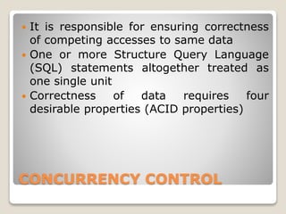 CONCURRENCY CONTROL
 It is responsible for ensuring correctness
of competing accesses to same data
 One or more Structure Query Language
(SQL) statements altogether treated as
one single unit
 Correctness of data requires four
desirable properties (ACID properties)
 