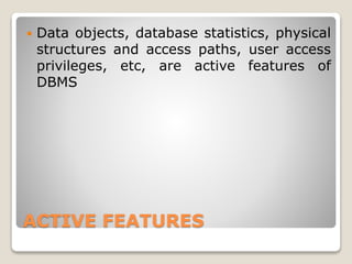 ACTIVE FEATURES
 Data objects, database statistics, physical
structures and access paths, user access
privileges, etc, are active features of
DBMS
 
