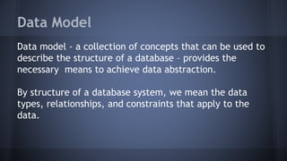 Data Model
Data model - a collection of concepts that can be used to
describe the structure of a database – provides the
necessary means to achieve data abstraction.
By structure of a database system, we mean the data
types, relationships, and constraints that apply to the
data.
 