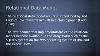 Relational Data Model
The relational data model was first introduced by Ted
Codd of IBM Research in 1970 in a classic paper (Codd
1970)
The first commercial implementations of the relational
model become available in the early 1980s such as the
SQL/DS system on the MVS operating system of IBM and
the Oracle DBMS.
 