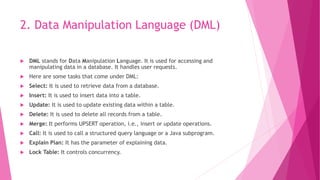 2. Data Manipulation Language (DML)
 DML stands for Data Manipulation Language. It is used for accessing and
manipulating data in a database. It handles user requests.
 Here are some tasks that come under DML:
 Select: It is used to retrieve data from a database.
 Insert: It is used to insert data into a table.
 Update: It is used to update existing data within a table.
 Delete: It is used to delete all records from a table.
 Merge: It performs UPSERT operation, i.e., insert or update operations.
 Call: It is used to call a structured query language or a Java subprogram.
 Explain Plan: It has the parameter of explaining data.
 Lock Table: It controls concurrency.
 