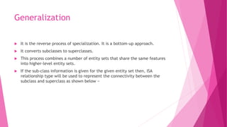 Generalization
 It is the reverse process of specialization. It is a bottom-up approach.
 It converts subclasses to superclasses.
 This process combines a number of entity sets that share the same features
into higher-level entity sets.
 If the sub-class information is given for the given entity set then, ISA
relationship type will be used to represent the connectivity between the
subclass and superclass as shown below −
 