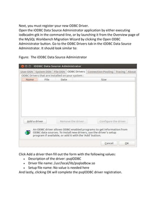 Next, you must register your new ODBC Driver.
Open the iODBC Data Source Administrator application by either executing
iodbcadm-gtk in the command-line, or by launching it from the Overview page of
the MySQL Workbench Migration Wizard by clicking the Open ODBC
Administrator button. Go to the ODBC Drivers tab in the iODBC Data Source
Administrator. It should look similar to:
Figure: The iODBC Data Source Administrator
Click Add a driver then fill out the form with the following values:
Description of the driver: psqlODBC
Driver file name: /usr/local/lib/psqlodbcw.so
Setup file name: No value is needed here
And lastly, clicking OK will complete the psqlODBC driver registration.
 