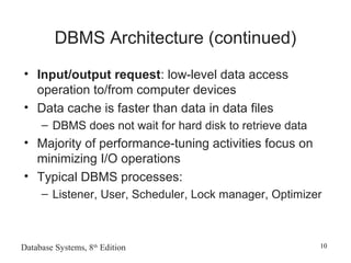 Database Systems, 8th
Edition 10
DBMS Architecture (continued)
• Input/output request: low-level data access
operation to/from computer devices
• Data cache is faster than data in data files
– DBMS does not wait for hard disk to retrieve data
• Majority of performance-tuning activities focus on
minimizing I/O operations
• Typical DBMS processes:
– Listener, User, Scheduler, Lock manager, Optimizer
 