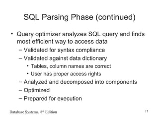 Database Systems, 8th
Edition 17
SQL Parsing Phase (continued)
• Query optimizer analyzes SQL query and finds
most efficient way to access data
– Validated for syntax compliance
– Validated against data dictionary
• Tables, column names are correct
• User has proper access rights
– Analyzed and decomposed into components
– Optimized
– Prepared for execution
 