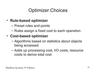 Database Systems, 8th
Edition 25
Optimizer Choices
• Rule-based optimizer
– Preset rules and points
– Rules assign a fixed cost to each operation
• Cost-based optimizer
– Algorithms based on statistics about objects
being accessed
– Adds up processing cost, I/O costs, resource
costs to derive total cost
 