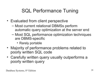 Database Systems, 8th
Edition 29
SQL Performance Tuning
• Evaluated from client perspective
– Most current relational DBMSs perform
automatic query optimization at the server end
– Most SQL performance optimization techniques
are DBMS-specific
• Rarely portable
• Majority of performance problems related to
poorly written SQL code
• Carefully written query usually outperforms a
poorly written query
 