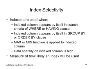 Database Systems, 8th
Edition 30
Index Selectivity
• Indexes are used when:
– Indexed column appears by itself in search
criteria of WHERE or HAVING clause
– Indexed column appears by itself in GROUP BY
or ORDER BY clause
– MAX or MIN function is applied to indexed
column
– Data sparsity on indexed column is high
• Measure of how likely an index will be used
 