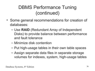 Database Systems, 8th
Edition 36
DBMS Performance Tuning
(continued)
• Some general recommendations for creation of
databases:
– Use RAID (Redundant Array of Independent
Disks) to provide balance between performance
and fault tolerance
– Minimize disk contention
– Put high-usage tables in their own table spaces
– Assign separate data files in separate storage
volumes for indexes, system, high-usage tables
 