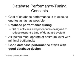 Database Systems, 8th
Edition 4
Database Performance-Tuning
Concepts
• Goal of database performance is to execute
queries as fast as possible
• Database performance tuning
– Set of activities and procedures designed to
reduce response time of database system
• All factors must operate at optimum level with
minimal bottlenecks
• Good database performance starts with
good database design
 