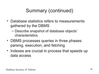 Database Systems, 8th
Edition 49
Summary (continued)
• Database statistics refers to measurements
gathered by the DBMS
– Describe snapshot of database objects’
characteristics
• DBMS processes queries in three phases:
parsing, execution, and fetching
• Indexes are crucial in process that speeds up
data access
 