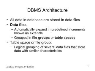 Database Systems, 8th
Edition 7
DBMS Architecture
• All data in database are stored in data files
• Data files
– Automatically expand in predefined increments
known as extends
– Grouped in file groups or table spaces
• Table space or file group:
– Logical grouping of several data files that store
data with similar characteristics
 