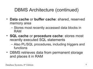 Database Systems, 8th
Edition 9
DBMS Architecture (continued)
• Data cache or buffer cache: shared, reserved
memory area
– Stores most recently accessed data blocks in
RAM
• SQL cache or procedure cache: stores most
recently executed SQL statements
– Also PL/SQL procedures, including triggers and
functions
• DBMS retrieves data from permanent storage
and places it in RAM
 