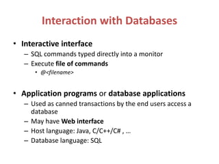 Interaction with Databases
• Interactive interface
– SQL commands typed directly into a monitor
– Execute file of commands
• @<filename>
• Application programs or database applications
– Used as canned transactions by the end users access a
database
– May have Web interface
– Host language: Java, C/C++/C# , …
– Database language: SQL
 