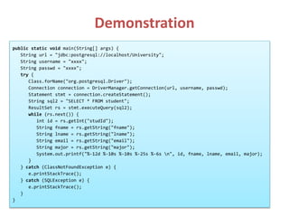 Demonstration
public static void main(String[] args) {
String url = "jdbc:postgresql://localhost/University";
String username = "xxxx";
String passwd = "xxxx";
try {
Class.forName("org.postgresql.Driver");
Connection connection = DriverManager.getConnection(url, username, passwd);
Statement stmt = connection.createStatement();
String sql2 = "SELECT * FROM student";
ResultSet rs = stmt.executeQuery(sql2);
while (rs.next()) {
int id = rs.getInt("studId");
String fname = rs.getString("fname");
String lname = rs.getString("lname");
String email = rs.getString("email");
String major = rs.getString("major");
System.out.printf("%-12d %-10s %-10s %-25s %-6s n", id, fname, lname, email, major);
}
} catch (ClassNotFoundException e) {
e.printStackTrace();
} catch (SQLException e) {
e.printStackTrace();
}
}
 