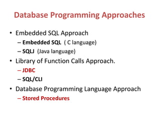 Database Programming Approaches
• Embedded SQL Approach
– Embedded SQL ( C language)
– SQLJ (Java language)
• Library of Function Calls Approach.
– JDBC
– SQL/CLI
• Database Programming Language Approach
– Stored Procedures
 