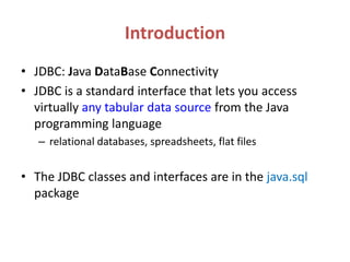 Introduction
• JDBC: Java DataBase Connectivity
• JDBC is a standard interface that lets you access
virtually any tabular data source from the Java
programming language
– relational databases, spreadsheets, flat files
• The JDBC classes and interfaces are in the java.sql
package
 
