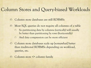 Column Stores and Query-biased Workloads
      Column store databases are still RDBMSs

      Most SQL queries do not require all columns of a table
         So partitioning data by columns (vertically) will usually
         be better than partitioning by rows (horizontally)
         And data compression can be more efficient

      Column store databases scale up [somewhat] better
      than traditional RDBMSs depending on workload,
      queries, etc.

      Column store <> column family
 