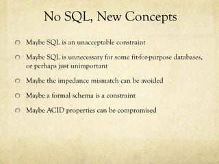 No SQL, New Concepts
Maybe SQL is an unacceptable constraint

Maybe SQL is unnecessary for some fit-for-purpose databases,
or perhaps just unimportant

Maybe the impedance mismatch can be avoided

Maybe a formal schema is a constraint

Maybe ACID properties can be compromised
 