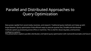 Parallel and Distributed Approaches to
Query Optimization
Data grows rapidly from social media, business, and research. Traditional query methods can't keep up with
large datasets. Query optimization finds efficient ways to execute queries fast. Parallel and distributed
methods speed up processing across CPUs or machines. This is vital for cloud, big data, and business
intelligence systems.
This presentation explains parallel, distributed, and hybrid query optimization with real-world examples and future t
 