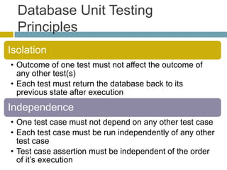 Database Unit Testing
  Principles
Isolation
• Outcome of one test must not affect the outcome of
  any other test(s)
• Each test must return the database back to its
  previous state after execution
Independence
• One test case must not depend on any other test case
• Each test case must be run independently of any other
  test case
• Test case assertion must be independent of the order
  of it’s execution
 