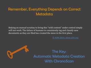 Relying on manual scrutiny to bring this “wild content” under control simply
will not work. The failure of humans to consistently tag and classify new
documents as they are filed has created the mess in the first place.
Remember, Everything Depends on Correct
Metadata
The Key:
Automatic Metadata Creation
With ChronoScan
© AIIM 2014, www.aiim.org
 