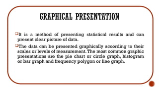 GRAPHICAL PRESENTATION
It is a method of presenting statistical results and can
present clear picture of data.
The data can be presented graphically according to their
scales or levels of measurement.The most common graphic
presentations are the pie chart or circle graph, histogram
or bar graph and frequency polygon or line graph.
 