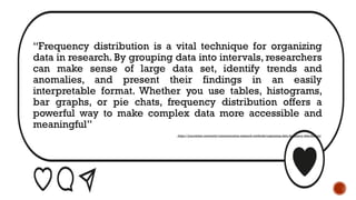 “Frequency distribution is a vital technique for organizing
data in research. By grouping data into intervals, researchers
can make sense of large data set, identify trends and
anomalies, and present their findings in an easily
interpretable format. Whether you use tables, histograms,
bar graphs, or pie chats, frequency distribution offers a
powerful way to make complex data more accessible and
meaningful”
https://journalism.university/communication-research-methods/organizing-data-frequency-distribution/
 