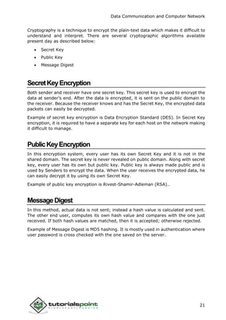 Data Communication and Computer Network
21
Cryptography is a technique to encrypt the plain-text data which makes it difficult to
understand and interpret. There are several cryptographic algorithms available
present day as described below:
 Secret Key
 Public Key
 Message Digest
SecretKeyEncryption
Both sender and receiver have one secret key. This secret key is used to encrypt the
data at sender’s end. After the data is encrypted, it is sent on the public domain to
the receiver. Because the receiver knows and has the Secret Key, the encrypted data
packets can easily be decrypted.
Example of secret key encryption is Data Encryption Standard (DES). In Secret Key
encryption, it is required to have a separate key for each host on the network making
it difficult to manage.
PublicKeyEncryption
In this encryption system, every user has its own Secret Key and it is not in the
shared domain. The secret key is never revealed on public domain. Along with secret
key, every user has its own but public key. Public key is always made public and is
used by Senders to encrypt the data. When the user receives the encrypted data, he
can easily decrypt it by using its own Secret Key.
Example of public key encryption is Rivest-Shamir-Adleman (RSA)..
MessageDigest
In this method, actual data is not sent; instead a hash value is calculated and sent.
The other end user, computes its own hash value and compares with the one just
received. If both hash values are matched, then it is accepted; otherwise rejected.
Example of Message Digest is MD5 hashing. It is mostly used in authentication where
user password is cross checked with the one saved on the server.
 