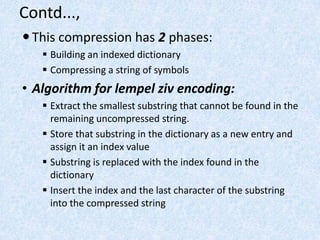 Contd...,
 This compression has 2 phases:
 Building an indexed dictionary
 Compressing a string of symbols

• Algorithm for lempel ziv encoding:
 Extract the smallest substring that cannot be found in the
remaining uncompressed string.
 Store that substring in the dictionary as a new entry and
assign it an index value
 Substring is replaced with the index found in the
dictionary
 Insert the index and the last character of the substring
into the compressed string

 