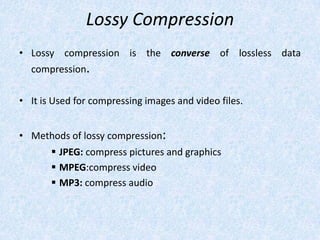 Lossy Compression
• Lossy compression is the converse of lossless data
compression.
• It is Used for compressing images and video files.
• Methods of lossy compression:
 JPEG: compress pictures and graphics
 MPEG:compress video
 MP3: compress audio

 