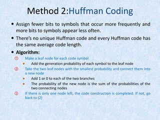 Method 2:Huffman Coding
 Assign fewer bits to symbols that occur more frequently and
more bits to symbols appear less often.
 There’s no unique Huffman code and every Huffman code has
the same average code length.
 Algorithm:
①

②

③

Make a leaf node for each code symbol
Add the generation probability of each symbol to the leaf node
Take the two leaf nodes with the smallest probability and connect them into
a new node
Add 1 or 0 to each of the two branches
The probability of the new node is the sum of the probabilities of the
two connecting nodes
If there is only one node left, the code construction is completed. If not, go
back to (2)

 