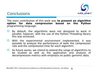 5
Conclusions
The main contribution of this work was to present an algorithm
option for data compression based on the Python
programming language.
 By default, the algorithms were not designed to work in
parallel, however, with the use of the Python Threading library
this was achieved.
 With the experimental environment implemented, it was
possible to analyze the performance of both the compression
rate and the compression time for each algorithm.
 As future works, we intend to extend the range of algorithms to
be studied as well as the application and analysis of
decompression metrics with emphasis on public genomic data.
MOL2NET 2017, International Conference on Multidisciplinary Sciences, 3rd edition
 
