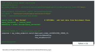 from google.cloud import aiplatform
aiplatform.init()
my_index_endpoint = aiplatform.MatchingEngineIndexEndpoint(index_endpoint_name=<ID Here>)
from sentence_transformers import SentenceTransformer
NLP_MODEL = 'sentence-transformers/sentence-t5-base'
model = SentenceTransformer(NLP_MODEL)
search_term = 'Man United' # OPTIONAL: add text data from Enrichment Phase
query_sentences = [search_term]
embedding = model.encode(query_sentences)
DEPLOYED_INDEX_ID = "my_movielens_ndx_001"
response = my_index_endpoint.match(deployed_index_id=DEPLOYED_INDEX_ID,
queries=embedding,
num_neighbors=10)
print(response)
https://github.com/GoogleCloudPlatform/vertex-ai-samples/tree/main/notebooks/official/matching_engine
Python >= 3.6
 