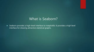 What is Seaborn?
 Seaborn provides a high-level interface to matplotlib. It provides a high level
interface for drawing attractive statistical graphs.
 