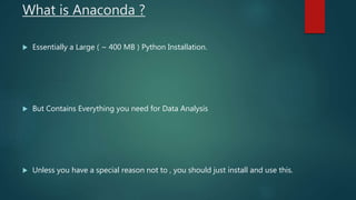 What is Anaconda ?
 Essentially a Large ( ~ 400 MB ) Python Installation.
 But Contains Everything you need for Data Analysis
 Unless you have a special reason not to , you should just install and use this.
 