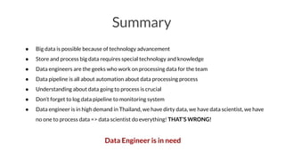 Summary
● Big data is possible because of technology advancement
● Store and process big data requires special technology and knowledge
● Data engineers are the geeks who work on processing data for the team
● Data pipeline is all about automation about data processing process
● Understanding about data going to process is crucial
● Don’t forget to log data pipeline to monitoring system
● Data engineer is in high demand in Thailand, we have dirty data, we have data scientist, we have
no one to process data => data scientist do everything! THAT’S WRONG!
Data Engineer is in need
 