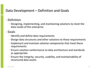 Data Development – Definition and Goals

•   Definition
      − Designing, implementing, and maintaining solutions to meet the
        data needs of the enterprise
•   Goals
      − Identify and define data requirements
      − Design data structures and other solutions to these requirements
      − Implement and maintain solution components that meet these
        requirements
      − Ensure solution conformance to data architecture and standards
        as appropriate
      − Ensure the integrity, security, usability, and maintainability of
        structured data assets

    March 8, 2010                                                           124
 