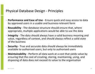 Physical Database Design - Principles

•   Performance and Ease of Use - Ensure quick and easy access to data
    by approved users in a usable and business-relevant form
•   Reusability - The database structure should ensure that, where
    appropriate, multiple applications would be able to use the data
•   Integrity - The data should always have a valid business meaning and
    value, regardless of context, and should always reflect a valid state
    of the business
•   Security - True and accurate data should always be immediately
    available to authorised users, but only to authorised users
•   Maintainability - Perform all data work at a cost that yields value by
    ensuring that the cost of creating, storing, maintaining, using, and
    disposing of data does not exceed its value to the organisation

    March 8, 2010                                                            138
 
