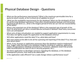 Physical Database Design - Questions

•   What are the performance requirements? What is the maximum permissible time for a
    query to return results, or for a critical set of updates to occur?
•    What are the availability requirements for the database? What are the window(s) of time
    for performing database operations? How often should database backups and transaction
    log backups be done (i.e., what is the longest period of time we can risk non-recoverability
    of the data)?
•   What is the expected size of the database? What is the expected rate of growth of the
    data? At what point can old or unused data be archived or deleted? How many concurrent
    users are anticipated?
•   What sorts of data virtualisation are needed to support application requirements in a way
    that does not tightly couple the application to the database schema?
•   Will other applications need the data? If so, what data and how?
•   Will users expect to be able to do ad-hoc querying and reporting of the data? If so, how and
    with which tools?
•   What, if any, business or application processes does the database need to implement?
    (e.g., trigger code that does cross-database integrity checking or updating, application
    classes encapsulated in database procedures or functions, database views that provide
    table recombination for ease of use or security purposes, etc.).
•   Are there application or developer concerns regarding the database, or the database
    development process, that need to be addressed?
•   Is the application code efficient? Can a code change relieve a performance issue?
    March 8, 2010                                                                                  139
 