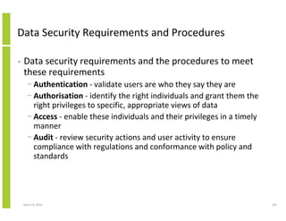 Data Security Requirements and Procedures

•   Data security requirements and the procedures to meet
    these requirements
      − Authentication - validate users are who they say they are
      − Authorisation - identify the right individuals and grant them the
        right privileges to specific, appropriate views of data
      − Access - enable these individuals and their privileges in a timely
        manner
      − Audit - review security actions and user activity to ensure
        compliance with regulations and conformance with policy and
        standards




    March 8, 2010                                                            192
 