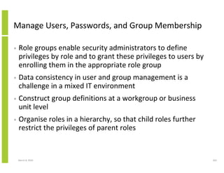 Manage Users, Passwords, and Group Membership

•   Role groups enable security administrators to define
    privileges by role and to grant these privileges to users by
    enrolling them in the appropriate role group
•   Data consistency in user and group management is a
    challenge in a mixed IT environment
•   Construct group definitions at a workgroup or business
    unit level
•   Organise roles in a hierarchy, so that child roles further
    restrict the privileges of parent roles


    March 8, 2010                                                  203
 