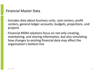 Financial Master Data

•   Includes data about business units, cost centers, profit
    centers, general ledger accounts, budgets, projections, and
    projects
•   Financial MDM solutions focus on not only creating,
    maintaining, and sharing information, but also simulating
    how changes to existing financial data may affect the
    organisation’s bottom line




    March 8, 2010                                                 222
 