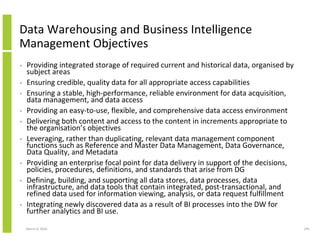 Data Warehousing and Business Intelligence
Management Objectives
•   Providing integrated storage of required current and historical data, organised by
    subject areas
•   Ensuring credible, quality data for all appropriate access capabilities
•   Ensuring a stable, high-performance, reliable environment for data acquisition,
    data management, and data access
•   Providing an easy-to-use, flexible, and comprehensive data access environment
•   Delivering both content and access to the content in increments appropriate to
    the organisation’s objectives
•   Leveraging, rather than duplicating, relevant data management component
    functions such as Reference and Master Data Management, Data Governance,
    Data Quality, and Metadata
•   Providing an enterprise focal point for data delivery in support of the decisions,
    policies, procedures, definitions, and standards that arise from DG
•   Defining, building, and supporting all data stores, data processes, data
    infrastructure, and data tools that contain integrated, post-transactional, and
    refined data used for information viewing, analysis, or data request fulfillment
•   Integrating newly discovered data as a result of BI processes into the DW for
    further analytics and BI use.

    March 8, 2010                                                                        245
 